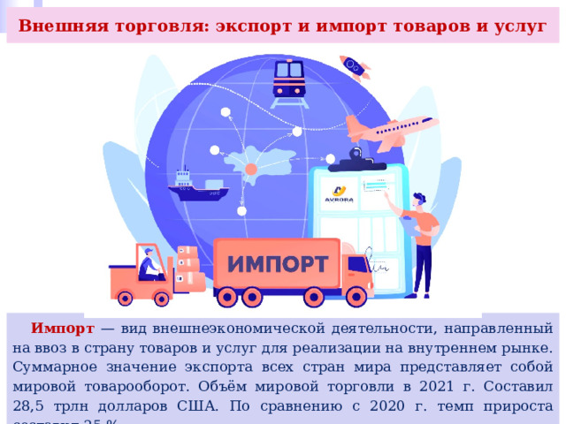 Внешняя торговля: экспорт и импорт товаров и услуг  Импорт — вид внешнеэкономической деятельности, направленный на ввоз в страну товаров и услуг для реализации на внутреннем рынке. Суммарное значение экспорта всех стран мира представляет собой мировой товарооборот. Объём мировой торговли в 2021 г. Составил 28,5 трлн долларов США. По сравнению с 2020 г. темп прироста составил 25 %. 