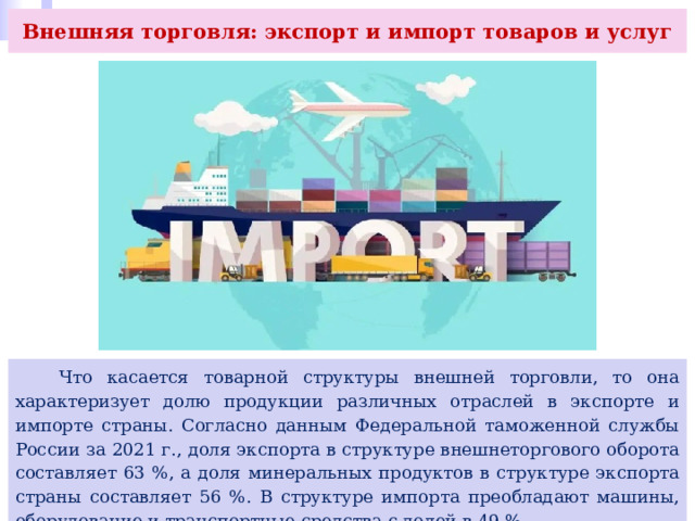 Внешняя торговля: экспорт и импорт товаров и услуг  Что касается товарной структуры внешней торговли, то она характеризует долю продукции различных отраслей в экспорте и импорте страны. Согласно данным Федеральной таможенной службы России за 2021 г., доля экспорта в структуре внешнеторгового оборота составляет 63 %, а доля минеральных продуктов в структуре экспорта страны составляет 56 %. В структуре импорта преобладают машины, оборудование и транспортные средства с долей в 49 %. 