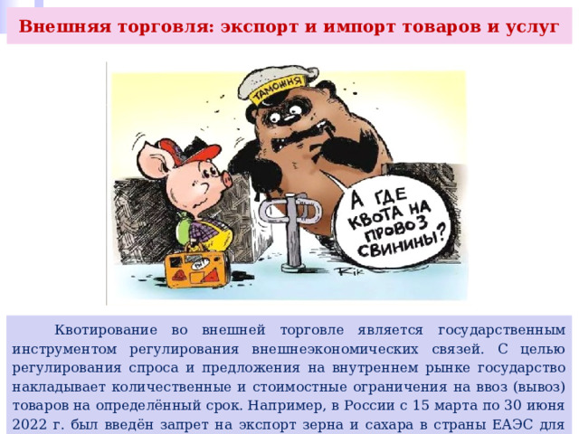 Внешняя торговля: экспорт и импорт товаров и услуг  Квотирование во внешней торговле является государственным инструментом регулирования внешнеэкономических связей. С целью регулирования спроса и предложения на внутреннем рынке государство накладывает количественные и стоимостные ограничения на ввоз (вывоз) товаров на определённый срок. Например, в России с 15 марта по 30 июня 2022 г. был введён запрет на экспорт зерна и сахара в страны ЕАЭС для защиты внутреннего продовольственного рынка и удержания цен в условиях внешних ограничений. 