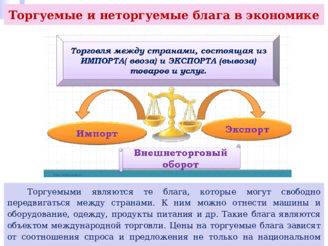 Торгуемые и неторгуемые блага в экономике  Торгуемыми являются те блага, которые могут свободно передвигаться между странами. К ним можно отнести машины и оборудование, одежду, продукты питания и др. Такие блага являются объектом международной торговли. Цены на торгуемые блага зависят от соотношения спроса и предложения не только на национальном рынке, но и на мировом. 