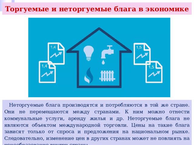 Торгуемые и неторгуемые блага в экономике  Неторгуемые блага производятся и потребляются в той же стране. Они не перемещаются между странами. К ним можно отнести коммунальные услуги, аренду жилья и др. Неторгуемые блага не являются объектом международной торговли. Цены на такие блага зависят только от спроса и предложения на национальном рынке. Следовательно, изменение цен в других странах может не повлиять на ценообразование внутри страны. 
