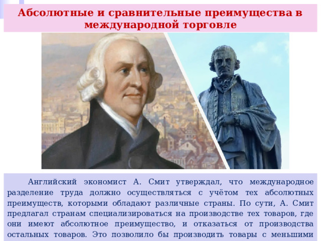 Абсолютные и сравнительные преимущества в международной торговле  Английский экономист А. Смит утверждал, что международное разделение труда должно осуществляться с учётом тех абсолютных преимуществ, которыми обладают различные страны. По сути, А. Смит предлагал странам специализироваться на производстве тех товаров, где они имеют абсолютное преимущество, и отказаться от производства остальных товаров. Это позволило бы производить товары с меньшими издержками и привело бы к росту объёмов производства и увеличению товарооборота между странами. 