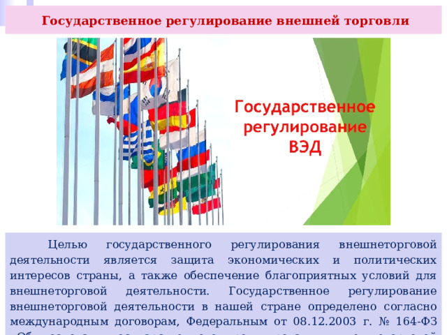  Государственное регулирование внешней торговли  Целью государственного регулирования внешнеторговой деятельности является защита экономических и политических интересов страны, а также обеспечение благоприятных условий для внешнеторговой деятельности. Государственное регулирование внешнеторговой деятельности в нашей стране определено согласно международным договорам, Федеральным от 08.12.2003 г. № 164-ФЗ «Об основах государственного регулирования внешнеторговой деятельности» и др. 