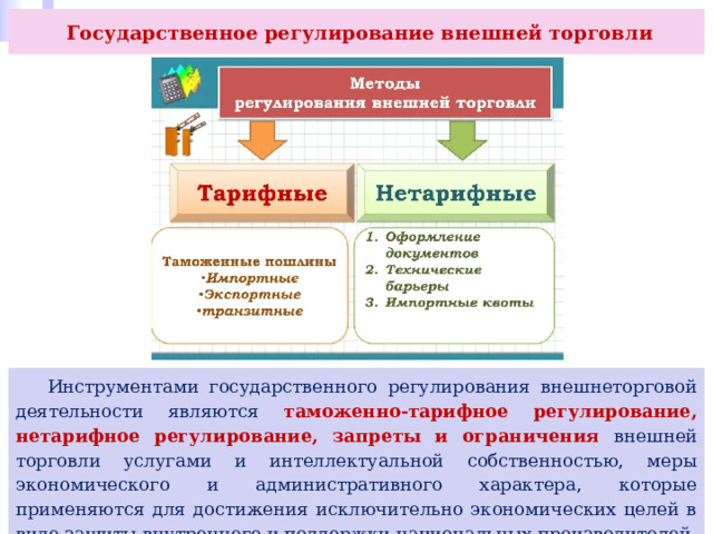  Государственное регулирование внешней торговли  Инструментами государственного регулирования внешнеторговой деятельности являются таможенно-тарифное регулирование, нетарифное регулирование, запреты и ограничения внешней торговли услугами и интеллектуальной собственностью, меры экономического и административного характера, которые применяются для достижения исключительно экономических целей в виде защиты внутреннего и поддержки национальных производителей. 