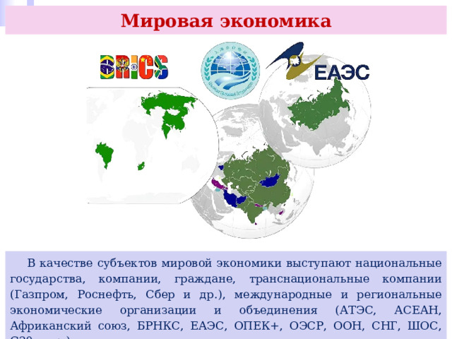 Мировая экономика  В качестве субъектов мировой экономики выступают национальные государства, компании, граждане, транснациональные компании (Газпром, Роснефть, Сбер и др.), международные и региональные экономические организации и объединения (АТЭС, АСЕАН, Африканский союз, БРНКС, ЕАЭС, ОПЕК+, ОЭСР, ООН, СНГ, ШОС, G20 и др.). 