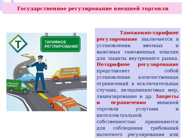  Государственное регулирование внешней торговли  Таможенно-тарифное регулирование заключается в установлении ввозных и вывозных таможенных пошлин для защиты внутреннего рынка. Нетарифное регулирование представляет собой установление количественных ограничений в исключительных случаях, антидемпинговых мер, лицензирование и др. Запреты и ограничения внешней торговли услугами и интеллектуальной собственностью применяются для соблюдения требований валютного регулирования или при введении санкций, и др. 