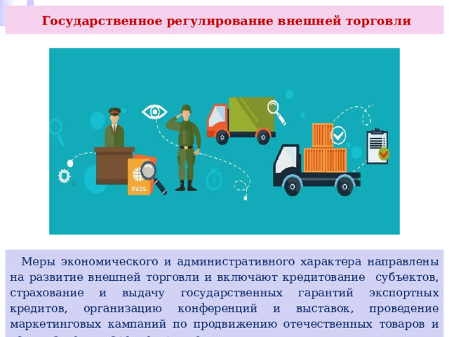  Государственное регулирование внешней торговли  Меры экономического и административного характера направлены на развитие внешней торговли и включают кредитование субъектов, страхование и выдачу государственных гарантий экспортных кредитов, организацию конференций и выставок, проведение маркетинговых кампаний по продвижению отечественных товаров и услуг на международном рынке. 