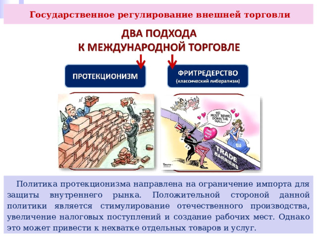  Государственное регулирование внешней торговли  Политика протекционизма направлена на ограничение импорта для защиты внутреннего рынка. Положительной стороной данной политики является стимулирование отечественного производства, увеличение налоговых поступлений и создание рабочих мест. Однако это может привести к нехватке отдельных товаров и услуг. 