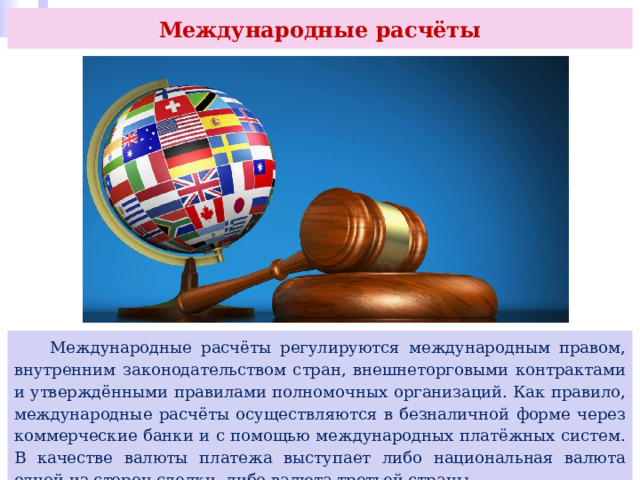 Международные расчёты  Международные расчёты регулируются международным правом, внутренним законодательством стран, внешнеторговыми контрактами и утверждёнными правилами полномочных организаций. Как правило, международные расчёты осуществляются в безналичной форме через коммерческие банки и с помощью международных платёжных систем. В качестве валюты платежа выступает либо национальная валюта одной из сторон сделки, либо валюта третьей страны. 