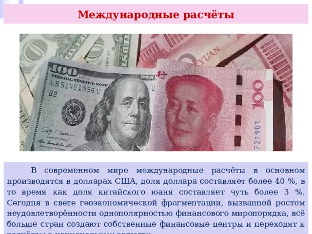 Международные расчёты  В современном мире международные расчёты в основном производятся в долларах США, доля доллара составляет более 40 %, в то время как доля китайского юаня составляет чуть более 3 %. Сегодня в свете геоэкономической фрагментации, вызванной ростом неудовлетворённости однополярностью финансового миропорядка, всё больше стран создают собственные финансовые центры и переходят к расчётам в национальных валютах. 