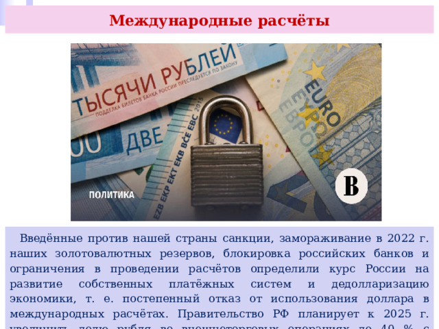 Международные расчёты  Введённые против нашей страны санкции, замораживание в 2022 г. наших золотовалютных резервов, блокировка российских банков и ограничения в проведении расчётов определили курс России на развитие собственных платёжных систем и дедолларизацию экономики, т. е. постепенный отказ от использования доллара в международных расчётах. Правительство РФ планирует к 2025 г. увеличить долю рубля во внешнеторговых операциях до 40 % с текущих 20 %. 