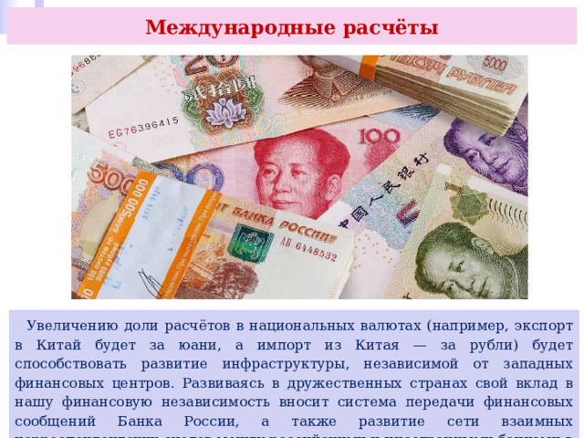 Международные расчёты  Увеличению доли расчётов в национальных валютах (например, экспорт в Китай будет за юани, а импорт из Китая — за рубли) будет способствовать развитие инфраструктуры, независимой от западных финансовых центров. Развиваясь в дружественных странах свой вклад в нашу финансовую независимость вносит система передачи финансовых сообщений Банка России, а также развитие сети взаимных корреспондентских счетов между российскими и иностранными банками в нацвалютах. 