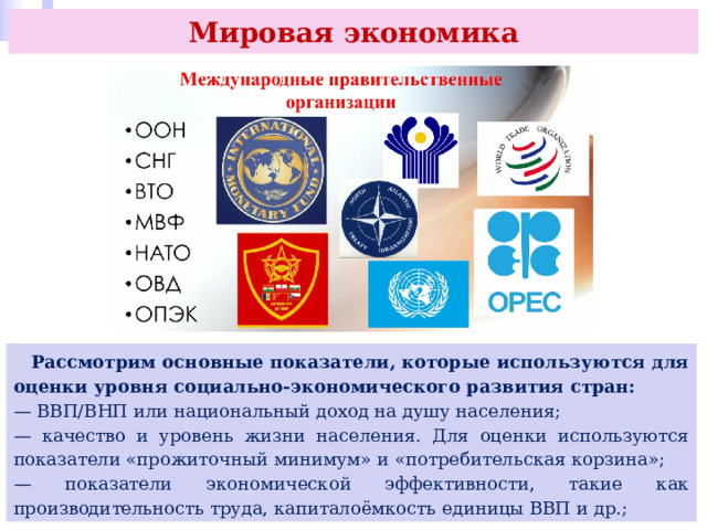 Мировая экономика  Рассмотрим основные показатели, которые используются для оценки уровня социально-экономического развития стран: — ВВП/ВНП или национальный доход на душу населения; — качество и уровень жизни населения. Для оценки используются показатели «прожиточный минимум» и «потребительская корзина»; — показатели экономической эффективности, такие как производительность труда, капиталоёмкость единицы ВВП и др.; 