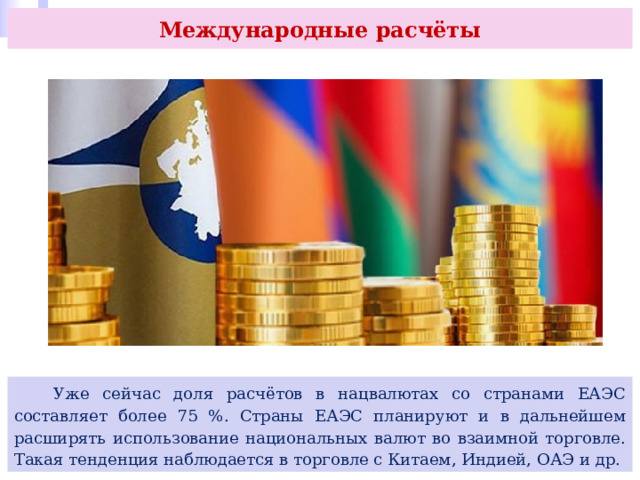 Международные расчёты  Уже сейчас доля расчётов в нацвалютах со странами ЕАЭС составляет более 75 %. Страны ЕАЭС планируют и в дальнейшем расширять использование национальных валют во взаимной торговле. Такая тенденция наблюдается в торговле с Китаем, Индией, ОАЭ и др. 