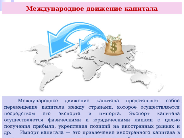 Международное движение капитала  Международное движение капитала представляет собой перемещение капитала между странами, которое осуществляется посредством его экспорта и импорта. Экспорт капитала осуществляется физическими и юридическими лицами с целью получения прибыли, укрепления позиций на иностранных рынках и др. Импорт капитала — это привлечение иностранного капитала в страну, в результате которого возникает обязательство перед иностранными инвесторами. 