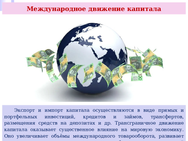 Международное движение капитала  Экспорт и импорт капитала осуществляются в виде прямых и портфельных инвестиций, кредитов и займов, трансфертов, размещения средств на депозитах и др. Трансграничное движение капитала оказывает существенное влияние на мировую экономику. Оно увеличивает объёмы международного товарооборота, развивает международное сотрудничество и способствует росту мировой экономики. 