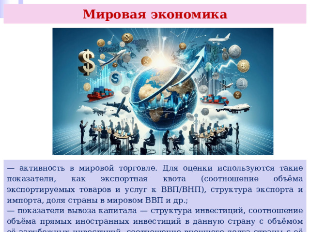 Мировая экономика — активность в мировой торговле. Для оценки используются такие показатели, как экспортная квота (соотношение объёма экспортируемых товаров и услуг к ВВП/ВНП), структура экспорта и импорта, доля страны в мировом ВВП и др.; — показатели вывоза капитала — структура инвестиций, соотношение объёма прямых иностранных инвестиций в данную страну с объёмом её зарубежных инвестиций, соотношение внешнего долга страны с её ВВП. 