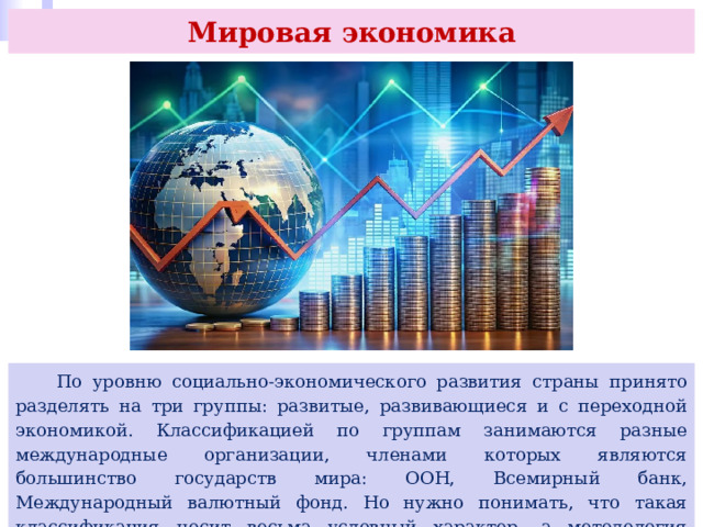 Мировая экономика  По уровню социально-экономического развития страны принято разделять на три группы: развитые, развивающиеся и с переходной экономикой. Классификацией по группам занимаются разные международные организации, членами которых являются большинство государств мира: ООН, Всемирный банк, Международный валютный фонд. Но нужно понимать, что такая классификация носит весьма условный характер, а методология отнесения к той или иной группе у разных организаций различается. 