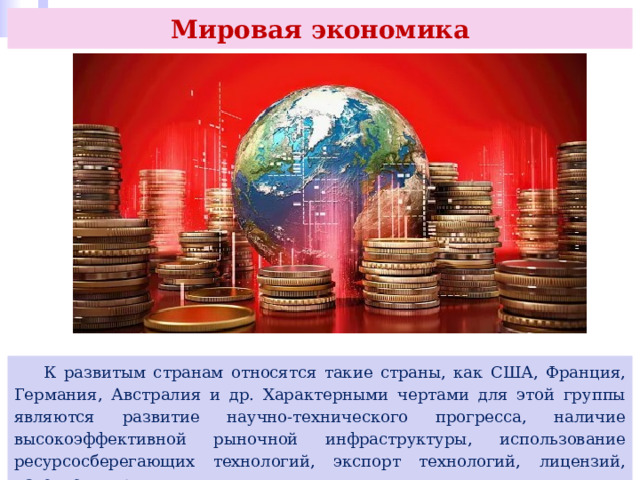 Мировая экономика  К развитым странам относятся такие страны, как США, Франция, Германия, Австралия и др. Характерными чертами для этой группы являются развитие научно-технического прогресса, наличие высокоэффективной рыночной инфраструктуры, использование ресурсосберегающих технологий, экспорт технологий, лицензий, патентов и др. 