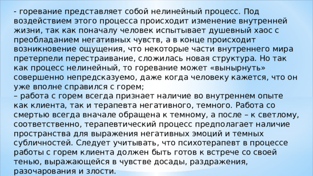 - горевание представляет собой нелинейный процесс. Под воздействием этого процесса происходит изменение внутренней жизни, так как поначалу человек испытывает душевный хаос с преобладанием негативных чувств, а в конце происходит возникновение ощущения, что некоторые части внутреннего мира претерпели перестраивание, сложилась новая структура. Но так как процесс нелинейный, то горевание может «вынырнуть» совершенно непредсказуемо, даже когда человеку кажется, что он уже вполне справился с горем; – работа с горем всегда признает наличие во внутреннем опыте как клиента, так и терапевта негативного, темного. Работа со смертью всегда вначале обращена к темному, а после – к светлому, соответственно, терапевтический процесс предполагает наличие пространства для выражения негативных эмоций и темных субличностей. Следует учитывать, что психотерапевт в процессе работы с горем клиента должен быть готов к встрече со своей тенью, выражающейся в чувстве досады, раздражения, разочарования и злости. 