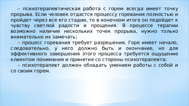 – психотерапевтическая работа с горем всегда имеет точку прорыва. Если человек отдастся процессу горевания полностью и пройдет через все его стадии, то в конечном итоге он подойдет к чувству светлой радости и прощения. В процессе терапии возможно наличие нескольких точек прорыва, нужно только внимательно их замечать; – процесс горевания требует разрешения. Горе имеет начало, следовательно, у него должно быть и окончание, но для эффективного завершения этого процесса требуется ощущение клиентом понимания и принятия со стороны психотерапевта; – психотерапевт должен обладать умением работы с собой и со своим горем. 