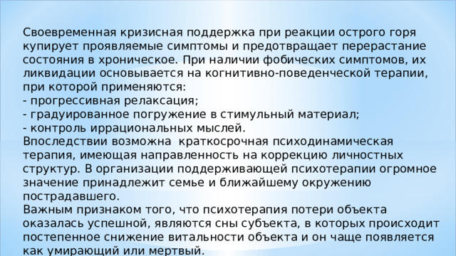 Своевременная кризисная поддержка при реакции острого горя купирует проявляемые симптомы и предотвращает перерастание состояния в хроническое. При наличии фобических симптомов, их ликвидации основывается на когнитивно-поведенческой терапии, при которой применяются: - прогрессивная релаксация; - градуированное погружение в стимульный материал; - контроль иррациональных мыслей. Впоследствии возможна краткосрочная психодинамическая терапия, имеющая направленность на коррекцию личностных структур. В организации поддерживающей психотерапии огромное значение принадлежит семье и ближайшему окружению пострадавшего. Важным признаком того, что психотерапия потери объекта оказалась успешной, являются сны субъекта, в которых происходит постепенное снижение витальности объекта и он чаще появляется как умирающий или мертвый. 