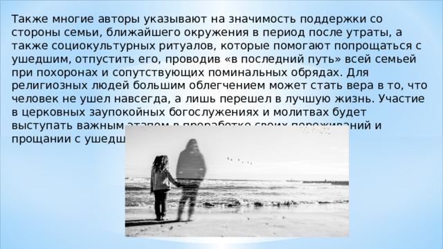 Также многие авторы указывают на значимость поддержки со стороны семьи, ближайшего окружения в период после утраты, а также социокультурных ритуалов, которые помогают попрощаться с ушедшим, отпустить его, проводив «в последний путь» всей семьей при похоронах и сопутствующих поминальных обрядах. Для религиозных людей большим облегчением может стать вера в то, что человек не ушел навсегда, а лишь перешел в лучшую жизнь. Участие в церковных заупокойных богослужениях и молитвах будет выступать важным этапом в проработке своих переживаний и прощании с ушедшим . 