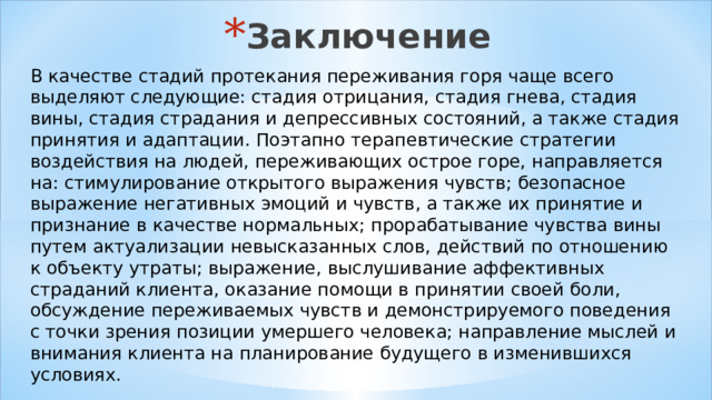 Заключение В качестве стадий протекания переживания горя чаще всего выделяют следующие: стадия отрицания, стадия гнева, стадия вины, стадия страдания и депрессивных состояний, а также стадия принятия и адаптации. Поэтапно терапевтические стратегии воздействия на людей, переживающих острое горе, направляется на: стимулирование открытого выражения чувств; безопасное выражение негативных эмоций и чувств, а также их принятие и признание в качестве нормальных; прорабатывание чувства вины путем актуализации невысказанных слов, действий по отношению к объекту утраты; выражение, выслушивание аффективных страданий клиента, оказание помощи в принятии своей боли, обсуждение переживаемых чувств и демонстрируемого поведения с точки зрения позиции умершего человека; направление мыслей и внимания клиента на планирование будущего в изменившихся условиях. 