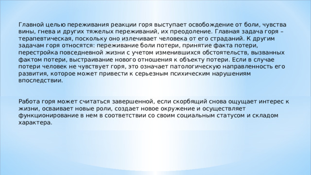 Главной целью переживания реакции горя выступает освобождение от боли, чувства вины, гнева и других тяжелых переживаний, их преодоление. Главная задача горя – терапевтическая, поскольку оно излечивает человека от его страданий. К другим задачам горя относятся: переживание боли потери, принятие факта потери, перестройка повседневной жизни с учетом изменившихся обстоятельств, вызванных фактом потери, выстраивание нового отношения к объекту потери. Если в случае потери человек не чувствует горя, это означает патологическую направленность его развития, которое может привести к серьезным психическим нарушениям впоследствии. Работа горя может считаться завершенной, если скорбящий снова ощущает интерес к жизни, осваивает новые роли, создает новое окружение и осуществляет функционирование в нем в соответствии со своим социальным статусом и складом характера. 