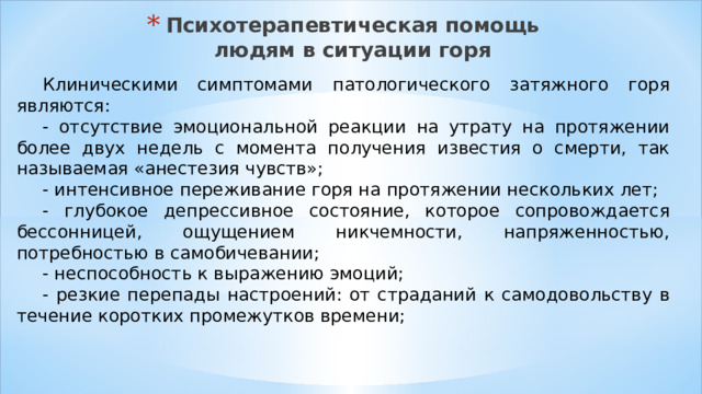 Психотерапевтическая помощь людям в ситуации горя Клиническими симптомами патологического затяжного горя являются: - отсутствие эмоциональной реакции на утрату на протяжении более двух недель с момента получения известия о смерти, так называемая «анестезия чувств»; - интенсивное переживание горя на протяжении нескольких лет; - глубокое депрессивное состояние, которое сопровождается бессонницей, ощущением никчемности, напряженностью, потребностью в самобичевании; - неспособность к выражению эмоций; - резкие перепады настроений: от страданий к самодовольству в течение коротких промежутков времени; 