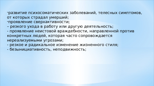 развитие психосоматических заболеваний, телесных симптомов, от которых страдал умерший; проявление сверхактивности; – резкого ухода в работу или другую деятельность; - проявление неистовой враждебности, направленной против конкретных людей, которая часто сопровождается нереализуемыми угрозами; - резкое и радикальное изменение жизненного стиля; - безынициативность, неподвижность; 
