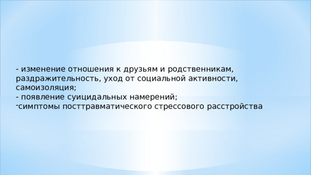 - изменение отношения к друзьям и родственникам, раздражительность, уход от социальной активности, самоизоляция; - появление суицидальных намерений; симптомы посттравматического стрессового расстройства 