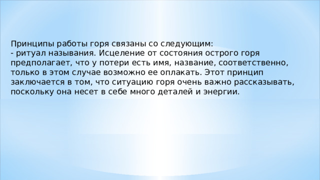 Принципы работы горя связаны со следующим: - ритуал называния. Исцеление от состояния острого горя предполагает, что у потери есть имя, название, соответственно, только в этом случае возможно ее оплакать. Этот принцип заключается в том, что ситуацию горя очень важно рассказывать, поскольку она несет в себе много деталей и энергии. 