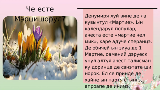 Че есте Мэрцишорул? Денумиря луй вине де ла кувынтул «Мартие». Ын календарул популар, ачеста есте «мартие чел мик», каре адуче сперанцэ. Де обичей ын зиуа де 1 Мартие, оамений дэруеск унул алтуя ачест талисман ку доринце де сэнэтате ши норок. Ел се принде де хайне ын партя стынгэ, апроапе де инимэ. 