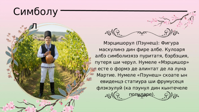 Симболул Мэрцишорул (Пэунеш): Фигура маскулинэ дин фире албе. Кулоаря албэ симболизязэ пуритатя, бэрбэция, путеря ши черул. Нумеле «Мэрцишор» есте о формэ де алинтат де ла луна Мартие. Нумеле «Пэунеш» скоате ын евиденцэ статиура ши фрумусеця флэкэулуй (ка пэунул дин кынтечеле популаре). 