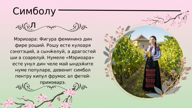Симболул Мэриоара: Фигура фемининэ дин фире роший. Рошу есте кулоаря сэнэтэций, а сынӂелуй, а драгостей ши а соарелуй. Нумеле «Мэриоара» есте унул дин челе май ындэӂите нуме популаре, девенит симбол пентру кипул фрумос ал фетей-примэварэ. 