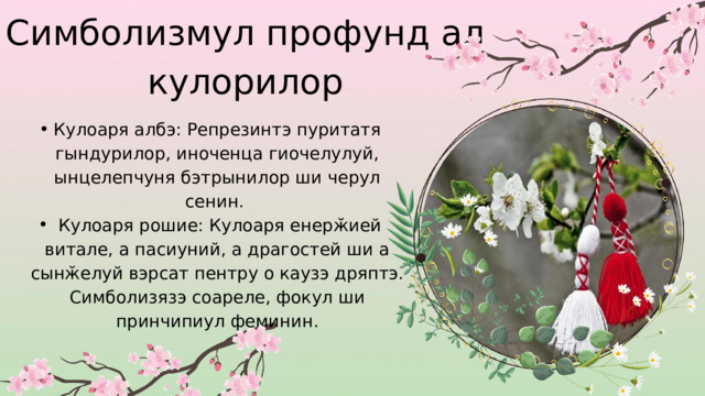 Симболизмул профунд ал кулорилор Кулоаря албэ: Репрезинтэ пуритатя гындурилор, иноченца гиочелулуй, ынцелепчуня бэтрынилор ши черул сенин.  Кулоаря рошие: Кулоаря енерӂией витале, а пасиуний, а драгостей ши а сынӂелуй вэрсат пентру о каузэ дряптэ. Симболизязэ соареле, фокул ши принчипиул феминин. Кулоаря албэ: Репрезинтэ пуритатя гындурилор, иноченца гиочелулуй, ынцелепчуня бэтрынилор ши черул сенин.  Кулоаря рошие: Кулоаря енерӂией витале, а пасиуний, а драгостей ши а сынӂелуй вэрсат пентру о каузэ дряптэ. Симболизязэ соареле, фокул ши принчипиул феминин. 