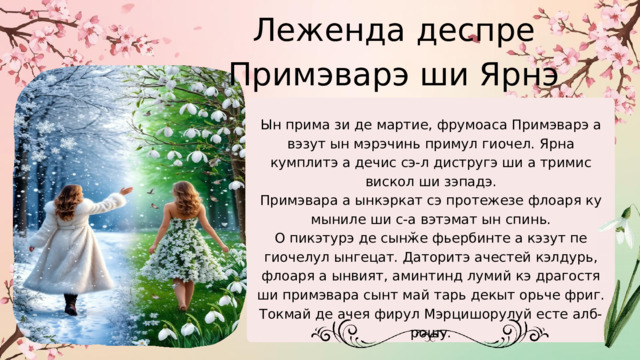 Леженда деспре Примэварэ ши Ярнэ Ын прима зи де мартие, фрумоаса Примэварэ а вэзут ын мэрэчинь примул гиочел. Ярна кумплитэ а дечис сэ-л дистругэ ши а тримис вискол ши зэпадэ. Примэвара а ынкэркат сэ протежезе флоаря ку мыниле ши с-а вэтэмат ын спинь. О пикэтурэ де сынӂе фьербинте а кэзут пе гиочелул ынгецат. Даторитэ ачестей кэлдурь, флоаря а ынвият, аминтинд лумий кэ драгостя ши примэвара сынт май тарь декыт орьче фриг. Токмай де ачея фирул Мэрцишорулуй есте алб-рошу. 