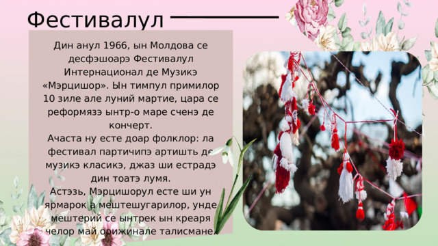 Фестивалул Дин анул 1966, ын Молдова се десфэшоарэ Фестивалул Интернационал де Музикэ «Мэрцишор». Ын тимпул примилор 10 зиле але луний мартие, цара се реформязэ ынтр-о маре сченэ де кончерт. Ачаста ну есте доар фолклор: ла фестивал партичипэ артишть де музикэ класикэ, джаз ши естрадэ дин тоатэ лумя. Астэзь, Мэрцишорул есте ши ун ярмарок а мештешугарилор, унде мештерий се ынтрек ын креаря челор май орижинале талисмане. 