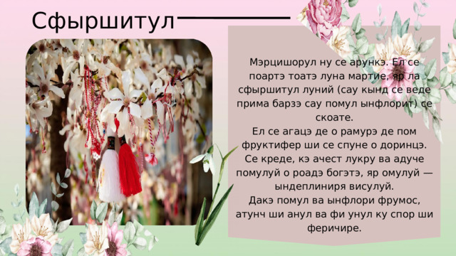Сфыршитул Мэрцишорул ну се арункэ. Ел се поартэ тоатэ луна мартие, яр ла сфыршитул луний (сау кынд се веде прима барзэ сау помул ынфлорит) се скоате. Ел се агацэ де о рамурэ де пом фруктифер ши се спуне о доринцэ. Се креде, кэ ачест лукру ва адуче помулуй о роадэ богэтэ, яр омулуй — ындеплиниря висулуй. Дакэ помул ва ынфлори фрумос, атунч ши анул ва фи унул ку спор ши феричире. 