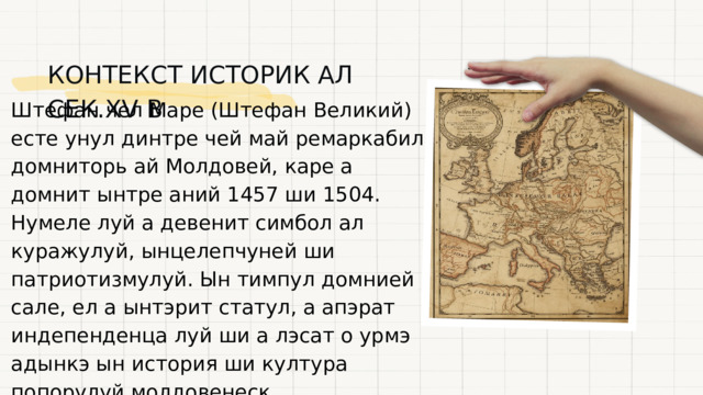  КОНТЕКСТ ИСТОРИК АЛ СЕК.XV В Штефан чел Маре (Штефан Великий) есте унул динтре чей май ремаркабиль домниторь ай Молдовей, каре а домнит ынтре аний 1457 ши 1504. Нумеле луй а девенит симбол ал куражулуй, ынцелепчуней ши патриотизмулуй. Ын тимпул домнией сале, ел а ынтэрит статул, а апэрат индепенденца луй ши а лэсат о урмэ адынкэ ын история ши култура попорулуй молдовенеск. 