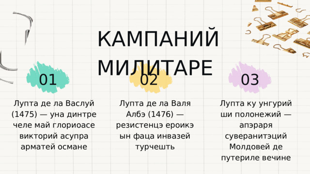  КАМПАНИЙ МИЛИТАРЕ 01 02 03 Лупта де ла Васлуй (1475) — уна динтре челе май глориоасе викторий асупра арматей османе Лупта де ла Валя Албэ (1476) — резистенцэ ероикэ ын фаца инвазей турчешть Лупта ку унгурий ши полонежий — апэраря суверанитэций Молдовей де путериле вечине 