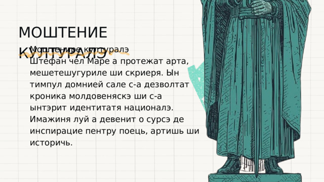 МОШТЕНИЕ КУЛТУРАЛЭ Моштенире културалэ Штефан чел Маре а протежат арта, мешетешугуриле ши скриеря. Ын тимпул домнией сале с-а дезволтат кроника молдовеняскэ ши с-а ынтэрит идентитатя националэ. Имажиня луй а девенит о сурсэ де инспирацие пентру поець, артишь ши историчь. 