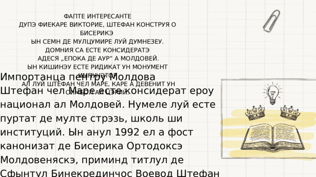 ФАПТЕ ИНТЕРЕСАНТЕ ДУПЭ ФИЕКАРЕ ВИКТОРИЕ, ШТЕФАН КОНСТРУЯ О БИСЕРИКЭ ЫН СЕМН ДЕ МУЛЦУМИРЕ ЛУЙ ДУМНЕЗЕУ. ДОМНИЯ СА ЕСТЕ КОНСИДЕРАТЭ  АДЕСЯ „ЕПОКА ДЕ АУР” А МОЛДОВЕЙ. ЫН КИШИНЭУ ЕСТЕ РИДИКАТ УН МОНУМЕНТ ИМПУНЭТОР  АЛ ЛУЙ ШТЕФАН ЧЕЛ МАРЕ, КАРЕ А ДЕВЕНИТ УН СИМБОЛ АЛ ЦЭРИЙ. Импортанца пентру Молдова Штефан чел Маре есте консидерат ероу национал ал Молдовей. Нумеле луй есте пуртат де мулте стрэзь, школь ши институций. Ын анул 1992 ел а фост канонизат де Бисерика Ортодоксэ Молдовеняскэ, приминд титлул де Сфынтул Бинекрединчос Воевод Штефан чел Маре. 