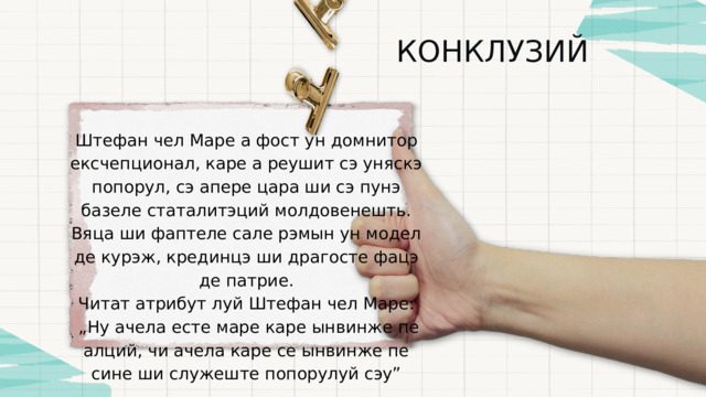 КОНКЛУЗИЙ Штефан чел Маре а фост ун домнитор ексчепционал, каре а реушит сэ уняскэ попорул, сэ апере цара ши сэ пунэ базеле статалитэций молдовенешть. Вяца ши фаптеле сале рэмын ун модел де курэж, крединцэ ши драгосте фацэ де патрие. Читат атрибут луй Штефан чел Маре: „ Ну ачела есте маре каре ынвинже пе алций, чи ачела каре се ынвинже пе сине ши служеште попорулуй сэу” 