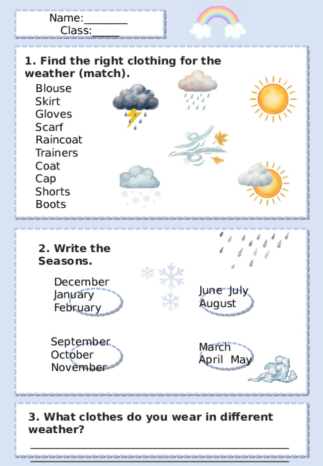 Name:________ Class:_____ 1. Find the right clothing for the weather (match). Blouse Skirt Gloves Scarf Raincoat Trainers Coat Cap Shorts Boots 2. Write the Seasons . December January February June July August September October November March April May 3. What clothes do you wear in different weather? ________________________________________________________________________________________________________________________________ 