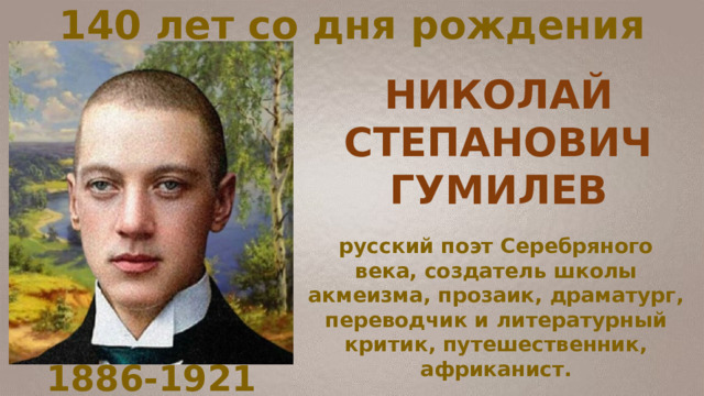 140 лет со дня рождения русский поэт Серебряного века, создатель школы акмеизма, прозаик, драматург, переводчик и литературный критик, путешественник, африканист. НИКОЛАЙ СТЕПАНОВИЧ ГУМИЛЕВ 1886-1921 