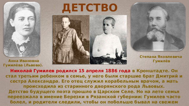 ДЕТСТВО Николай Гумилев родился 15 апреля 1886 года в Кронштадте. Он стал третьим ребенком в семье, у него были старшие брат Дмитрий и сестра Александра. Его отец служил корабельным врачом, а мать происходила из старинного дворянского рода Львовых. Детство будущего поэта прошло в Царском Селе. Но на лето семья переезжала в имение Березки в Рязанской губернии: Гумилев часто болел, и родители следили, чтобы он побольше бывал на свежем воздухе. Степана Яковлевича Гумилёв Анна Ивановна Гумилёва (Львова). 
