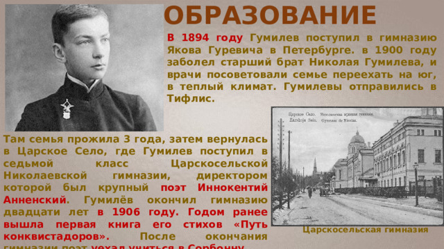 ОБРАЗОВАНИЕ В 1894 году Гумилев поступил в гимназию Якова Гуревича в Петербурге. в 1900 году заболел старший брат Николая Гумилева, и врачи посоветовали семье переехать на юг, в теплый климат. Гумилевы отправились в Тифлис. Там семья прожила 3 года, затем вернулась в Царское Село, где Гумилев поступил в седьмой класс Царскосельской Николаевской гимназии, директором которой был крупный поэт Иннокентий Анненский . Гумилёв окончил гимназию двадцати лет в 1906 году. Годом ранее вышла первая книга его стихов «Путь конквистадоров». После окончания гимназии поэт уехал учиться в Сорбонну. Царскосельская гимназия 