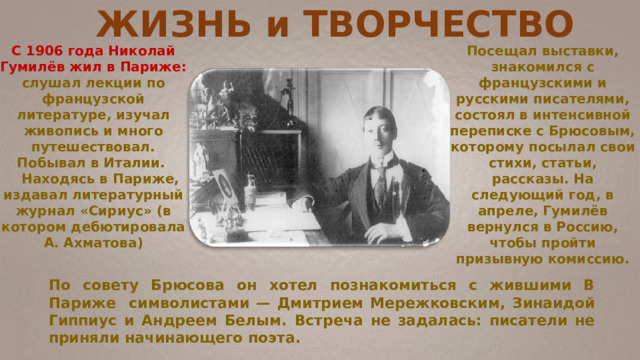 ЖИЗНЬ и ТВОРЧЕСТВО С 1906 года Николай Гумилёв жил в Париже: слушал лекции по французской литературе, изучал живопись и много путешествовал. Побывал в Италии.  Находясь в Париже, издавал литературный журнал «Сириус» (в котором дебютировала А. Ахматова) По совету Брюсова он хотел познакомиться с жившими В Париже символистами — Дмитрием Мережковским, Зинаидой Гиппиус и Андреем Белым. Встреча не задалась: писатели не приняли начинающего поэта. Посещал выставки, знакомился с французскими и русскими писателями, состоял в интенсивной переписке с Брюсовым, которому посылал свои стихи, статьи, рассказы. На следующий год, в апреле, Гумилёв вернулся в Россию, чтобы пройти призывную комиссию. 